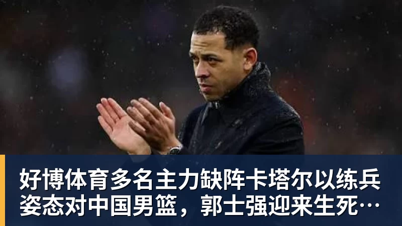 好博体育多名主力缺阵卡塔尔以练兵姿态对中国男篮,郭士强迎来生死保底局